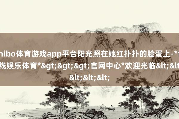 shibo体育游戏app平台阳光照在她红扑扑的脸蛋上-*世博在线娱乐体育*>>>官网中心*欢迎光临<<<