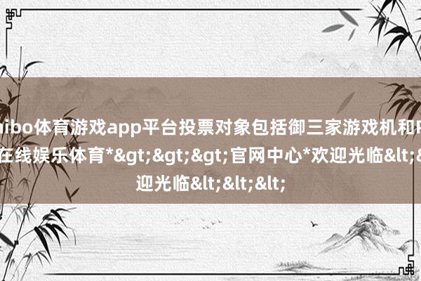 shibo体育游戏app平台投票对象包括御三家游戏机和PC-*世博在线娱乐体育*>>>官网中心*欢迎光临<<<