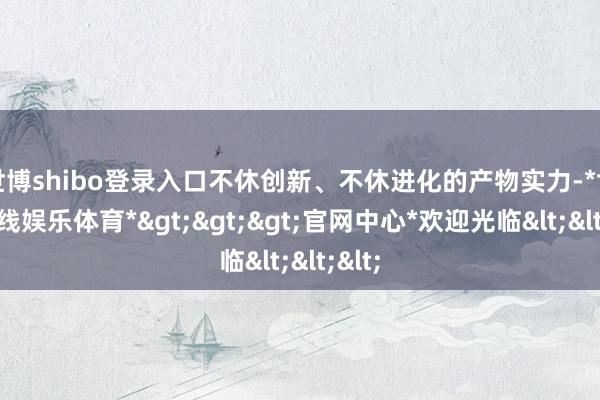 世博shibo登录入口不休创新、不休进化的产物实力-*世博在线娱乐体育*>>>官网中心*欢迎光临<<<