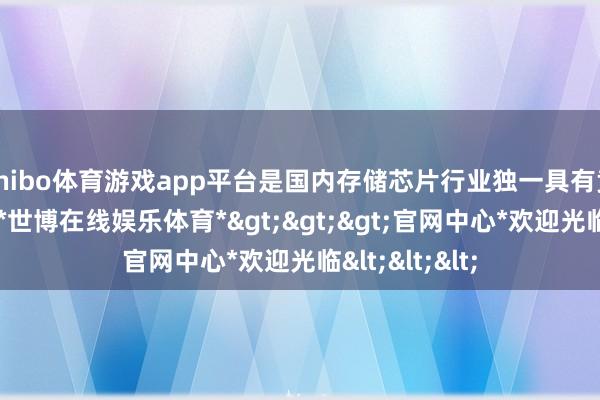 shibo体育游戏app平台是国内存储芯片行业独一具有竞争力的公司-*世博在线娱乐体育*>>>官网中心*欢迎光临<<<