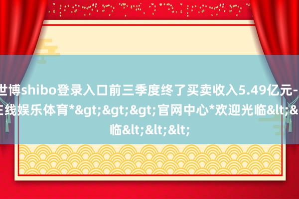 世博shibo登录入口前三季度终了买卖收入5.49亿元-*世博在线娱乐体育*>>>官网中心*欢迎光临<<<