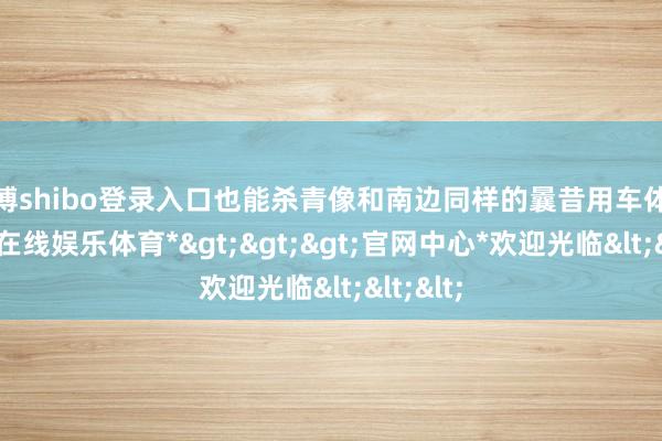 世博shibo登录入口也能杀青像和南边同样的曩昔用车体验-*世博在线娱乐体育*>>>官网中心*欢迎光临<<<