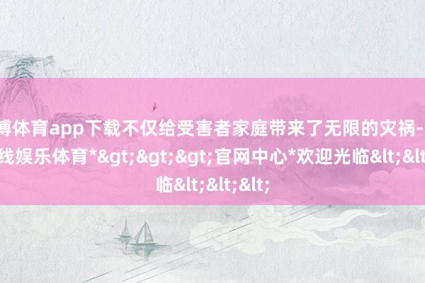 世博体育app下载不仅给受害者家庭带来了无限的灾祸-*世博在线娱乐体育*>>>官网中心*欢迎光临<<<