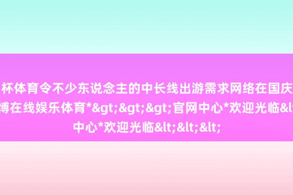 欧洲杯体育令不少东说念主的中长线出游需求网络在国庆假期开释-*世博在线娱乐体育*>>>官网中心*欢迎光临<<<