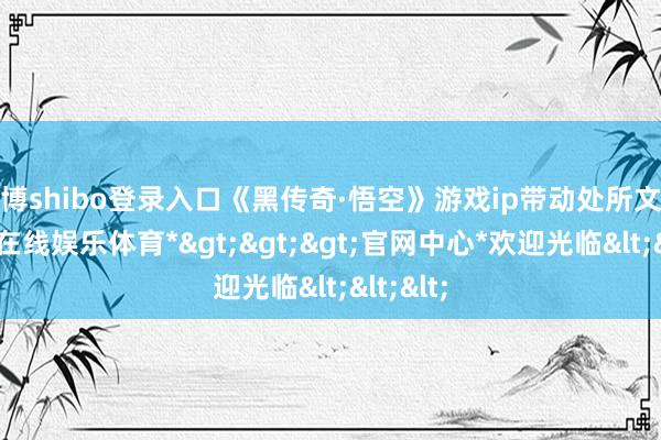 世博shibo登录入口《黑传奇·悟空》游戏ip带动处所文旅-*世博在线娱乐体育*>>>官网中心*欢迎光临<<<