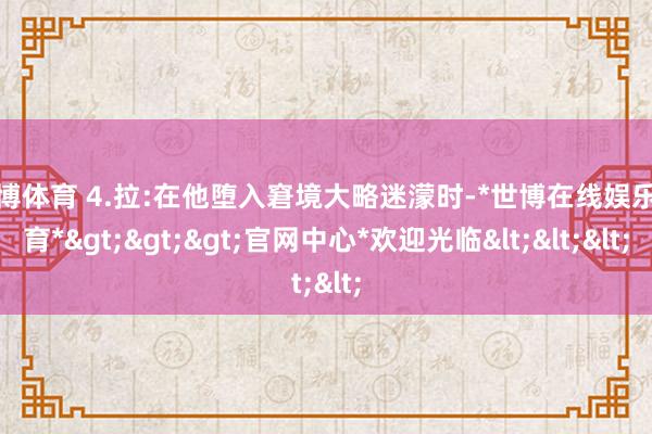 世博体育 4.拉:在他堕入窘境大略迷濛时-*世博在线娱乐体育*>>>官网中心*欢迎光临<<<