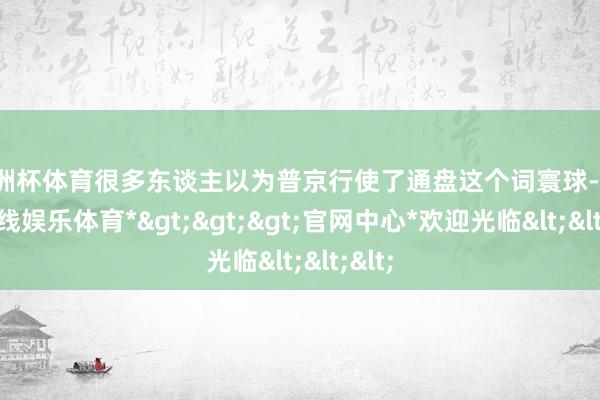 欧洲杯体育很多东谈主以为普京行使了通盘这个词寰球-*世博在线娱乐体育*>>>官网中心*欢迎光临<<<