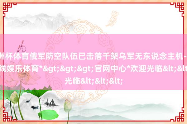 欧洲杯体育俄军防空队伍已击落千架乌军无东说念主机-*世博在线娱乐体育*>>>官网中心*欢迎光临<<<