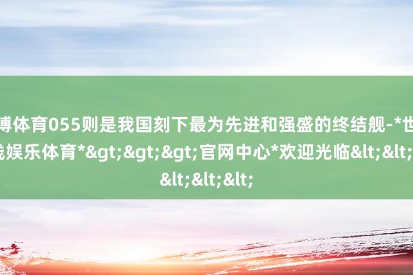 世博体育055则是我国刻下最为先进和强盛的终结舰-*世博在线娱乐体育*>>>官网中心*欢迎光临<<<