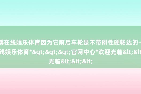 世博在线娱乐体育因为它前后车轮是不带刚性硬畅达的-*世博在线娱乐体育*>>>官网中心*欢迎光临<<<