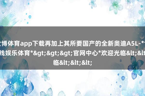 世博体育app下载再加上其所要国产的全新奥迪A5L-*世博在线娱乐体育*>>>官网中心*欢迎光临<<<