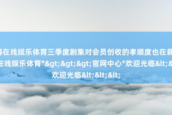 世博在线娱乐体育三季度剧集对会员创收的孝顺度也在栽植-*世博在线娱乐体育*>>>官网中心*欢迎光临<<<