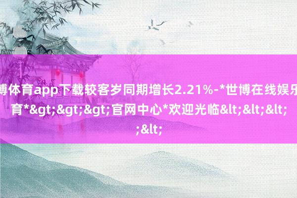 世博体育app下载较客岁同期增长2.21%-*世博在线娱乐体育*>>>官网中心*欢迎光临<<<