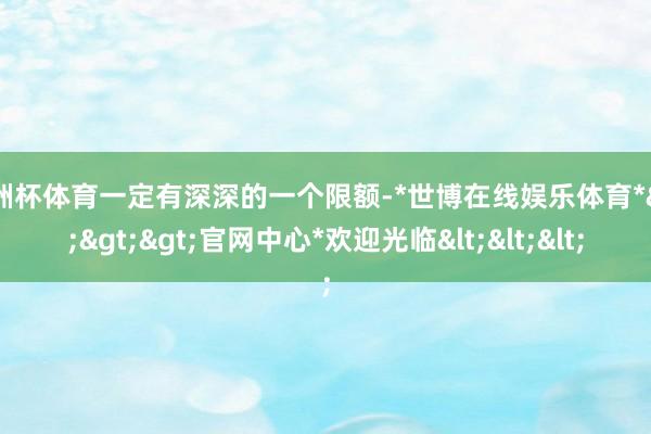 欧洲杯体育一定有深深的一个限额-*世博在线娱乐体育*>>>官网中心*欢迎光临<<<