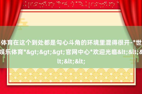 世博体育在这个到处都是勾心斗角的环境里混得很开-*世博在线娱乐体育*>>>官网中心*欢迎光临<<<