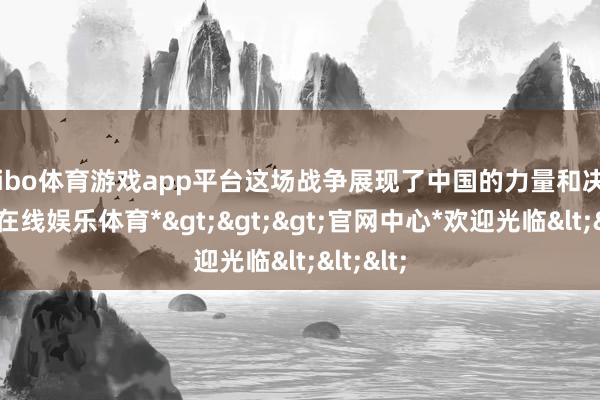 shibo体育游戏app平台这场战争展现了中国的力量和决心-*世博在线娱乐体育*>>>官网中心*欢迎光临<<<