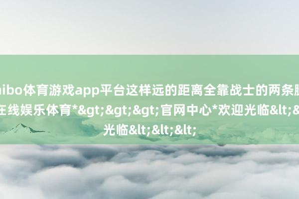 shibo体育游戏app平台这样远的距离全靠战士的两条腿-*世博在线娱乐体育*>>>官网中心*欢迎光临<<<