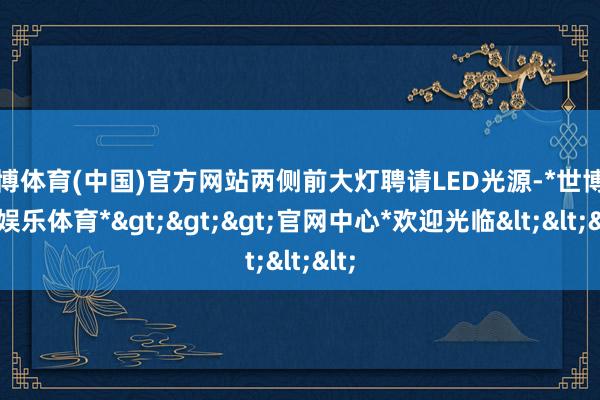 世博体育(中国)官方网站两侧前大灯聘请LED光源-*世博在线娱乐体育*>>>官网中心*欢迎光临<<<