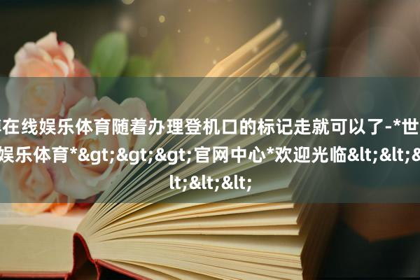 世博在线娱乐体育随着办理登机口的标记走就可以了-*世博在线娱乐体育*>>>官网中心*欢迎光临<<<