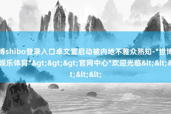 世博shibo登录入口卓文萱启动被内地不雅众熟知-*世博在线娱乐体育*>>>官网中心*欢迎光临<<<