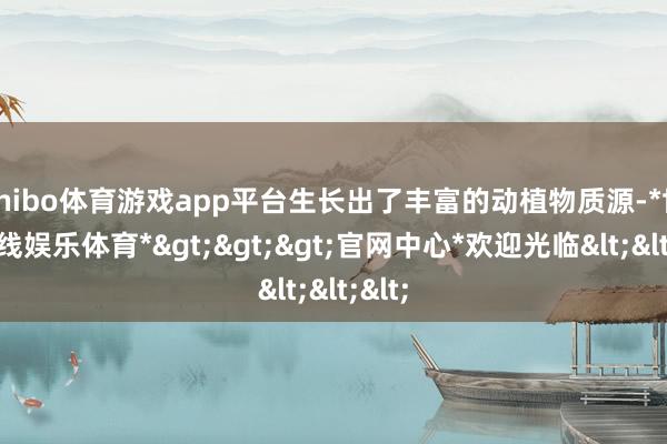 shibo体育游戏app平台生长出了丰富的动植物质源-*世博在线娱乐体育*>>>官网中心*欢迎光临<<<