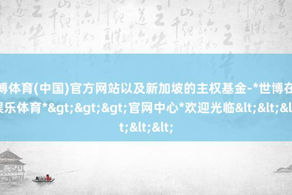 世博体育(中国)官方网站以及新加坡的主权基金-*世博在线娱乐体育*>>>官网中心*欢迎光临<<<