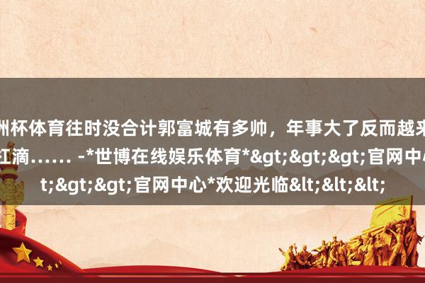 欧洲杯体育往时没合计郭富城有多帅，年事大了反而越来越精神了，这情状杠杠滴…… -*世博在线娱乐体育*>>>官网中心*欢迎光临<<<