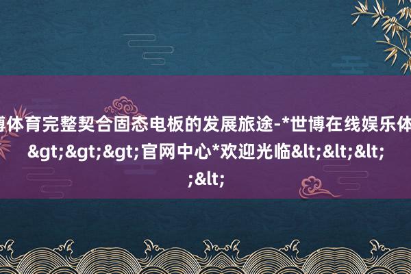 世博体育完整契合固态电板的发展旅途-*世博在线娱乐体育*>>>官网中心*欢迎光临<<<