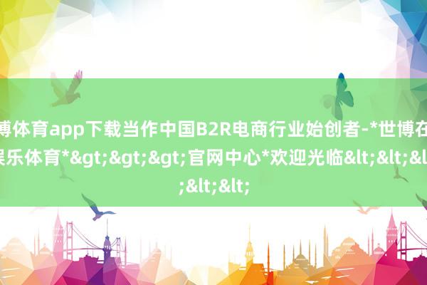 世博体育app下载当作中国B2R电商行业始创者-*世博在线娱乐体育*>>>官网中心*欢迎光临<<<