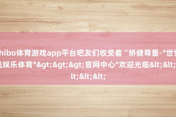 shibo体育游戏app平台吧友们收受着“矫健尊重-*世博在线娱乐体育*>>>官网中心*欢迎光临<<<