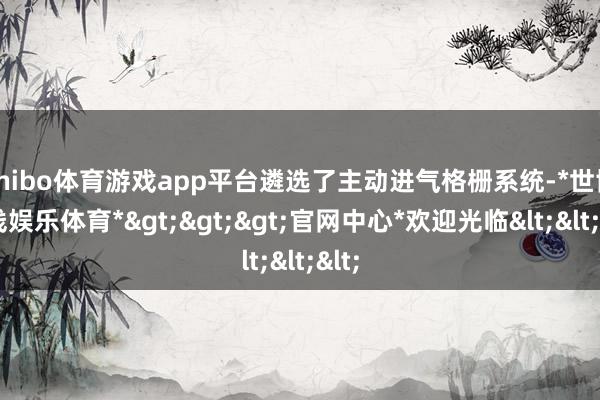 shibo体育游戏app平台遴选了主动进气格栅系统-*世博在线娱乐体育*>>>官网中心*欢迎光临<<<