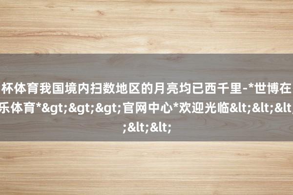 欧洲杯体育我国境内扫数地区的月亮均已西千里-*世博在线娱乐体育*>>>官网中心*欢迎光临<<<