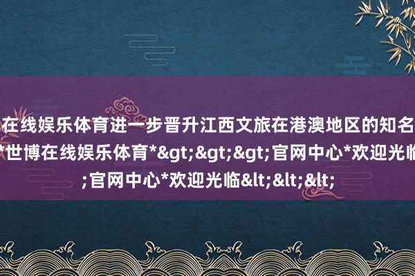 世博在线娱乐体育进一步晋升江西文旅在港澳地区的知名度和好意思誉度-*世博在线娱乐体育*>>>官网中心*欢迎光临<<<