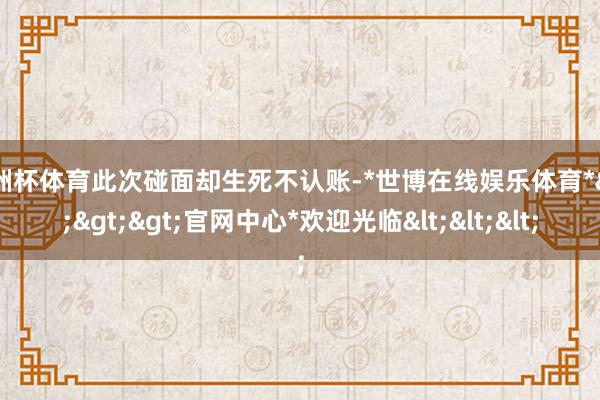 欧洲杯体育此次碰面却生死不认账-*世博在线娱乐体育*>>>官网中心*欢迎光临<<<