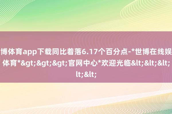 世博体育app下载同比着落6.17个百分点-*世博在线娱乐体育*>>>官网中心*欢迎光临<<<