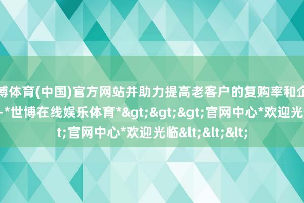 世博体育(中国)官方网站并助力提高老客户的复购率和企业新客户的开发-*世博在线娱乐体育*>>>官网中心*欢迎光临<<<