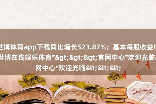 世博体育app下载同比增长523.87%；基本每股收益0.14元/股-*世博在线娱乐体育*>>>官网中心*欢迎光临<<<