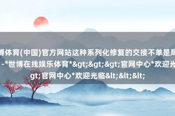 世博体育(中国)官方网站这种系列化修复的交接不单是局限在“板凳单位”-*世博在线娱乐体育*>>>官网中心*欢迎光临<<<