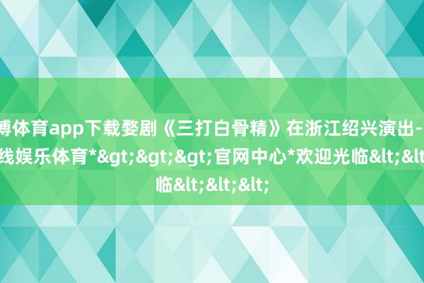 世博体育app下载婺剧《三打白骨精》在浙江绍兴演出-*世博在线娱乐体育*>>>官网中心*欢迎光临<<<