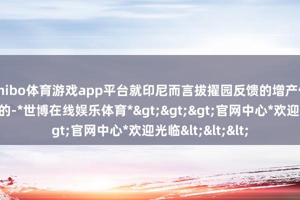 shibo体育游戏app平台就印尼而言拔擢园反馈的增产信息驯服莫得问题的-*世博在线娱乐体育*>>>官网中心*欢迎光临<<<