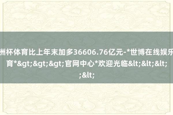 欧洲杯体育比上年末加多36606.76亿元-*世博在线娱乐体育*>>>官网中心*欢迎光临<<<