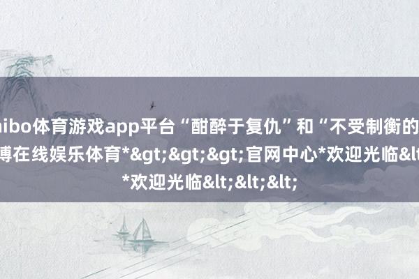 shibo体育游戏app平台“酣醉于复仇”和“不受制衡的权利”-*世博在线娱乐体育*>>>官网中心*欢迎光临<<<