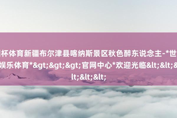 欧洲杯体育新疆布尔津县喀纳斯景区秋色醉东说念主-*世博在线娱乐体育*>>>官网中心*欢迎光临<<<