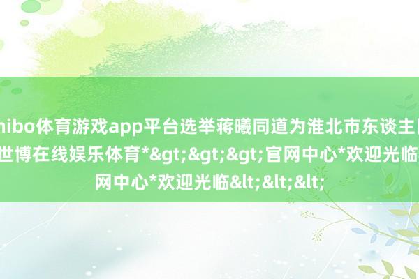 shibo体育游戏app平台选举蒋曦同道为淮北市东谈主民政府市长-*世博在线娱乐体育*>>>官网中心*欢迎光临<<<