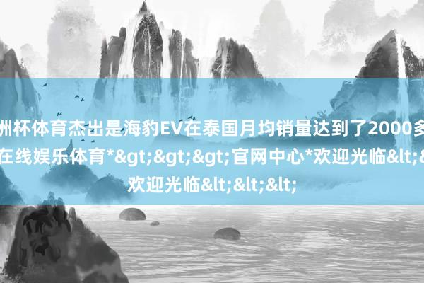 欧洲杯体育杰出是海豹EV在泰国月均销量达到了2000多台-*世博在线娱乐体育*>>>官网中心*欢迎光临<<<