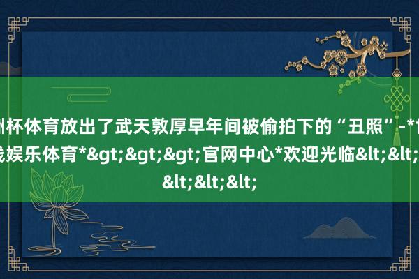 欧洲杯体育放出了武天敦厚早年间被偷拍下的“丑照”-*世博在线娱乐体育*>>>官网中心*欢迎光临<<<