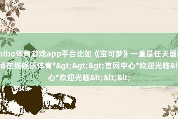 shibo体育游戏app平台比如《宝可梦》一直是任天国的专属-*世博在线娱乐体育*>>>官网中心*欢迎光临<<<