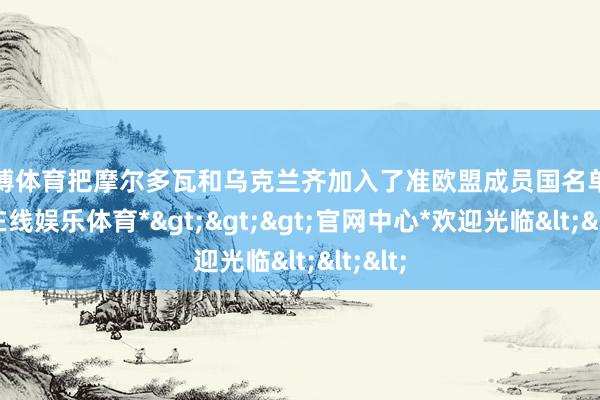 世博体育把摩尔多瓦和乌克兰齐加入了准欧盟成员国名单-*世博在线娱乐体育*>>>官网中心*欢迎光临<<<