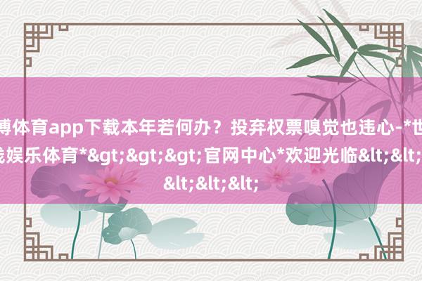 世博体育app下载本年若何办？投弃权票嗅觉也违心-*世博在线娱乐体育*>>>官网中心*欢迎光临<<<