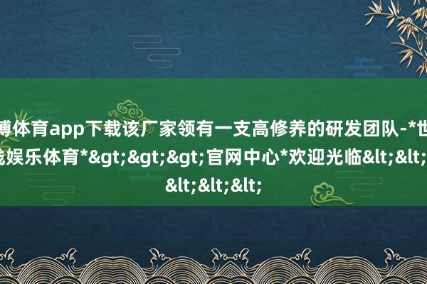 世博体育app下载该厂家领有一支高修养的研发团队-*世博在线娱乐体育*>>>官网中心*欢迎光临<<<